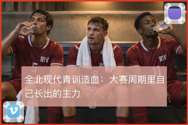 全北现代青训造血：大赛周期里自己长出的主力