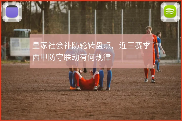 皇家社会补防轮转盘点,近三赛季西甲防守联动有何规律