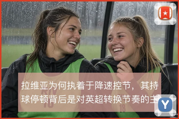 拉维亚为何执着于降速控节，其持球停顿背后是对英超转换节奏的主动取舍