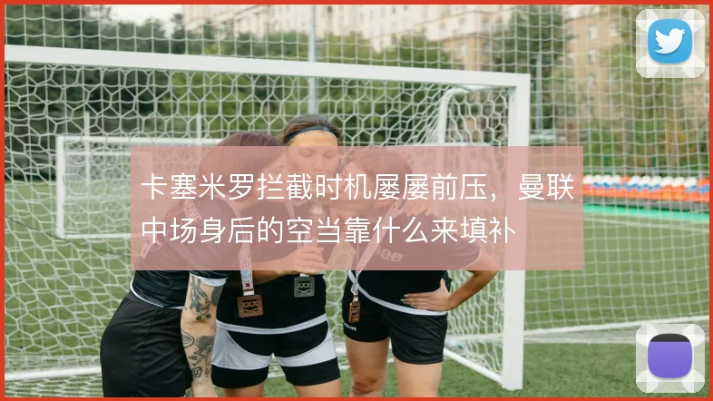 卡塞米罗拦截时机屡屡前压，曼联中场身后的空当靠什么来填补