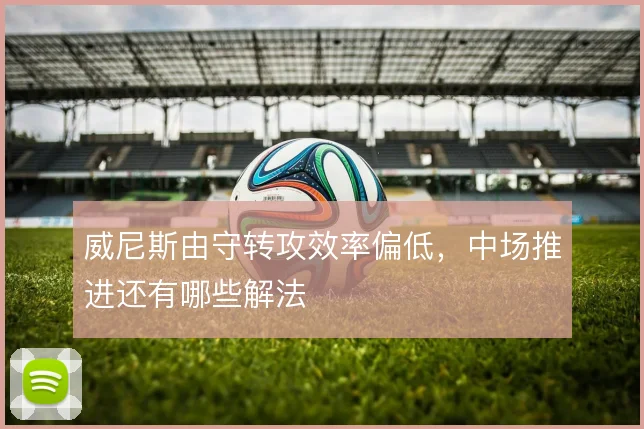 威尼斯由守转攻效率偏低，中场推进还有哪些解法