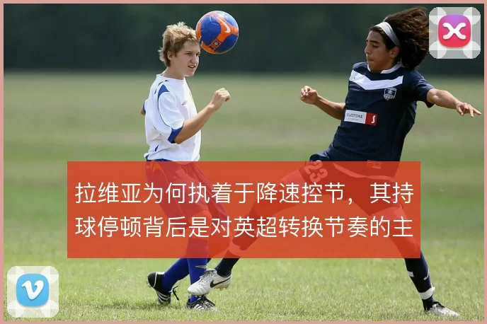 拉维亚为何执着于降速控节，其持球停顿背后是对英超转换节奏的主动取舍