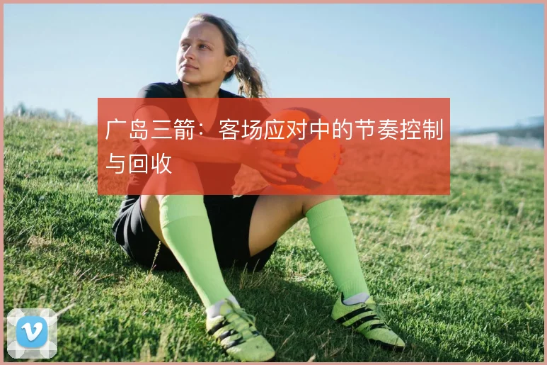 广岛三箭：客场应对中的节奏控制与回收