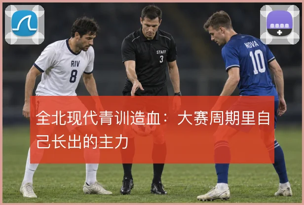 全北现代青训造血：大赛周期里自己长出的主力