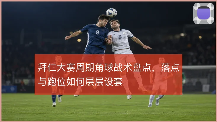 拜仁大赛周期角球战术盘点,落点与跑位如何层层设套