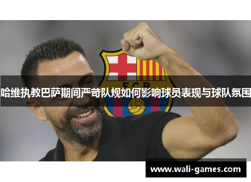 哈维执教巴萨期间严苛队规如何影响球员表现与球队氛围