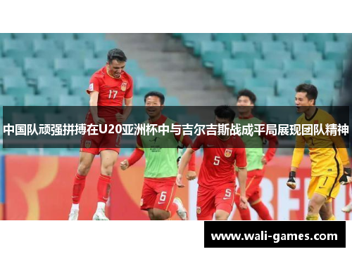 中国队顽强拼搏在U20亚洲杯中与吉尔吉斯战成平局展现团队精神