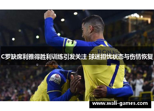 C罗缺席利雅得胜利训练引发关注 球迷担忧状态与伤情恢复