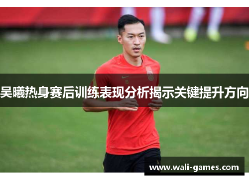 吴曦热身赛后训练表现分析揭示关键提升方向