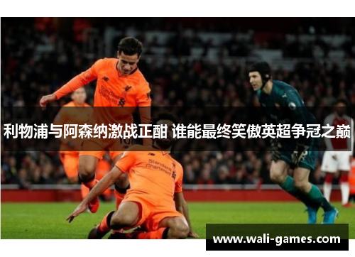 利物浦与阿森纳激战正酣 谁能最终笑傲英超争冠之巅