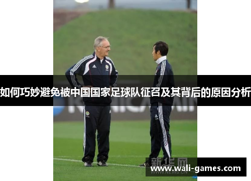 如何巧妙避免被中国国家足球队征召及其背后的原因分析