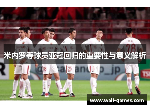 米内罗等球员亚冠回归的重要性与意义解析
