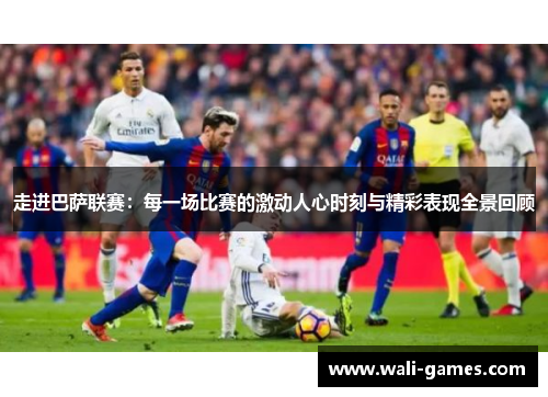 走进巴萨联赛：每一场比赛的激动人心时刻与精彩表现全景回顾