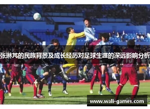 张琳芃的民族背景及成长经历对足球生涯的深远影响分析