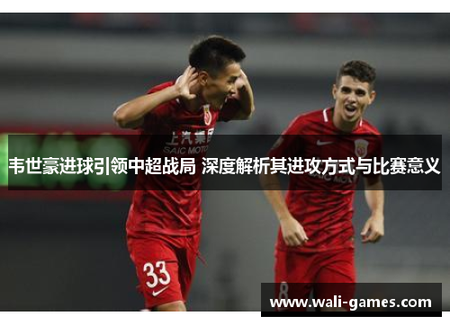 韦世豪进球引领中超战局 深度解析其进攻方式与比赛意义