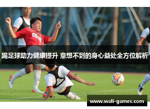 踢足球助力健康提升 意想不到的身心益处全方位解析
