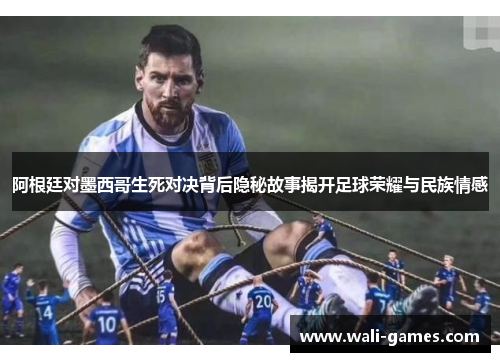 阿根廷对墨西哥生死对决背后隐秘故事揭开足球荣耀与民族情感